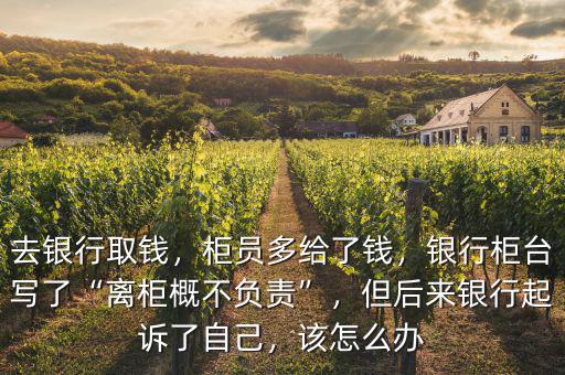 去銀行取錢，柜員多給了錢，銀行柜臺寫了“離柜概不負責”，但后來銀行起訴了自己，該怎么辦