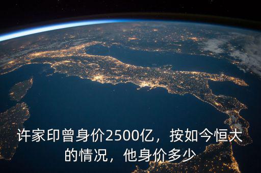 許家印曾身價2500億，按如今恒大的情況，他身價多少