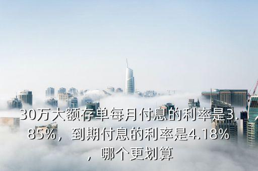 30萬大額存單每月付息的利率是3.85%，到期付息的利率是4.18%，哪個(gè)更劃算