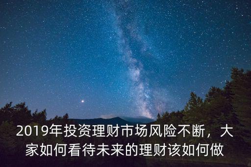 2019年投資理財(cái)市場(chǎng)風(fēng)險(xiǎn)不斷，大家如何看待未來(lái)的理財(cái)該如何做
