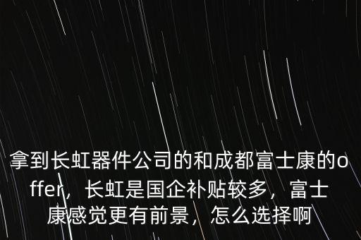 拿到長(zhǎng)虹器件公司的和成都富士康的offer，長(zhǎng)虹是國(guó)企補(bǔ)貼較多，富士康感覺(jué)更有前景，怎么選擇啊