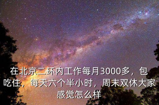 在北京二環(huán)內(nèi)工作每月3000多，包吃住，每天六個(gè)半小時(shí)，周末雙休大家感覺怎么樣