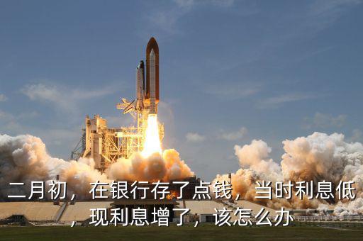 二月初，在銀行存了點(diǎn)錢，當(dāng)時(shí)利息低，現(xiàn)利息增了，該怎么辦