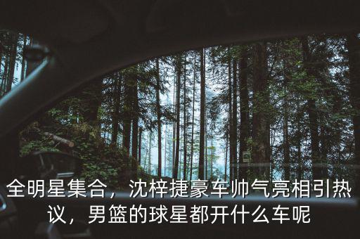 全明星集合，沈梓捷豪車帥氣亮相引熱議，男籃的球星都開什么車呢