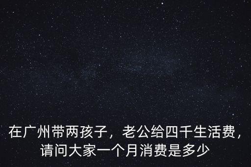 在廣州帶兩孩子，老公給四千生活費(fèi)，請(qǐng)問大家一個(gè)月消費(fèi)是多少