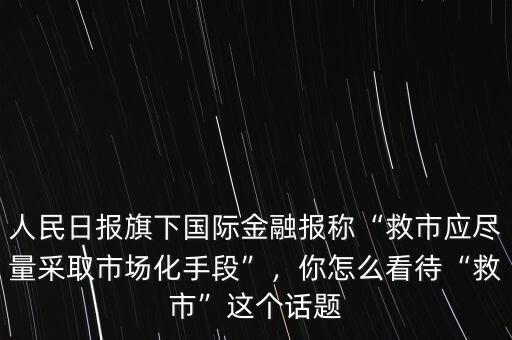 人民日?qǐng)?bào)旗下國(guó)際金融報(bào)稱“救市應(yīng)盡量采取市場(chǎng)化手段”，你怎么看待“救市”這個(gè)話題