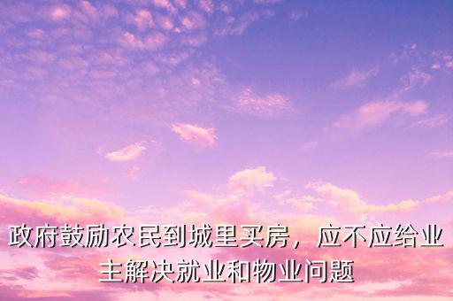 政府鼓勵農(nóng)民到城里買房，應(yīng)不應(yīng)給業(yè)主解決就業(yè)和物業(yè)問題