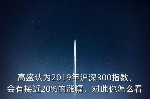 高盛認(rèn)為2019年滬深300指數(shù)，會(huì)有接近20%的漲幅，對(duì)此你怎么看