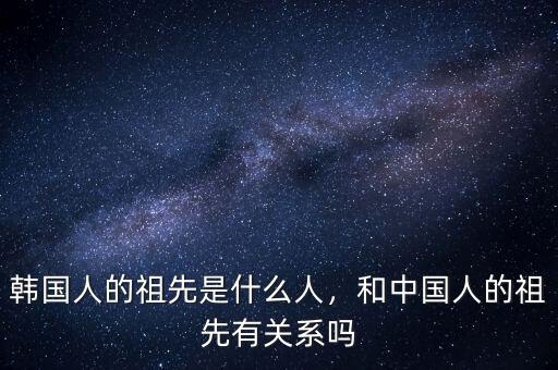 韓國人的祖先是什么人，和中國人的祖先有關(guān)系嗎