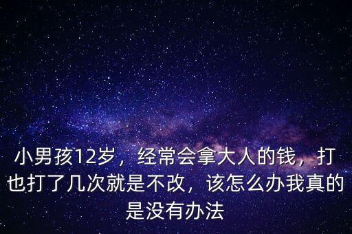小男孩12歲，經(jīng)常會拿大人的錢，打也打了幾次就是不改，該怎么辦我真的是沒有辦法