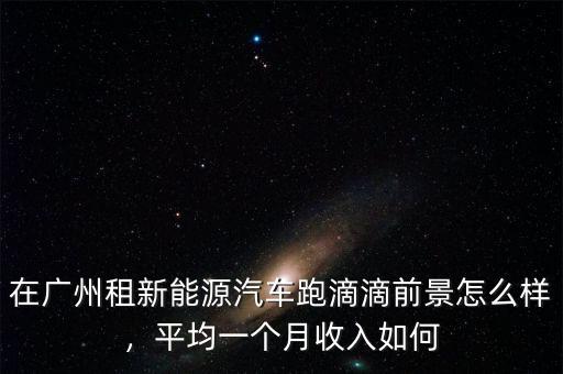 在廣州租新能源汽車跑滴滴前景怎么樣，平均一個(gè)月收入如何
