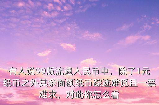 有人說(shuō)99版流通人民幣中，除了1元紙幣之外其余面額紙幣蹤跡難覓且一票難求，對(duì)此你怎么看