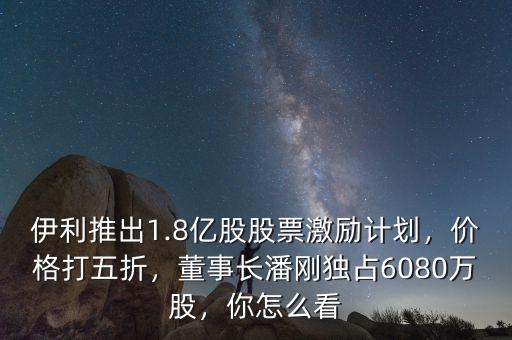 伊利推出1.8億股股票激勵計劃，價格打五折，董事長潘剛獨占6080萬股，你怎么看