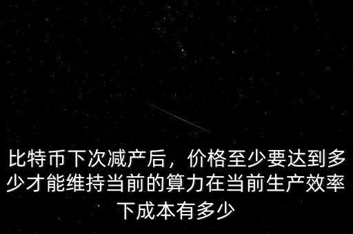 比特幣下次減產(chǎn)后，價格至少要達(dá)到多少才能維持當(dāng)前的算力在當(dāng)前生產(chǎn)效率下成本有多少