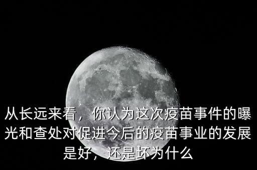 從長遠來看，你認為這次疫苗事件的曝光和查處對促進今后的疫苗事業(yè)的發(fā)展是好，還是壞為什么