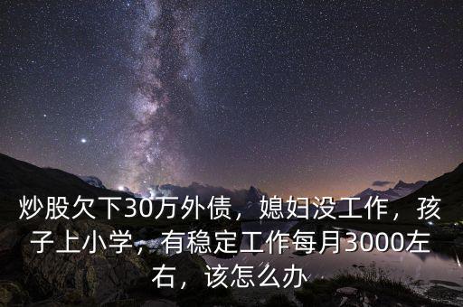 炒股欠下30萬外債，媳婦沒工作，孩子上小學，有穩(wěn)定工作每月3000左右，該怎么辦