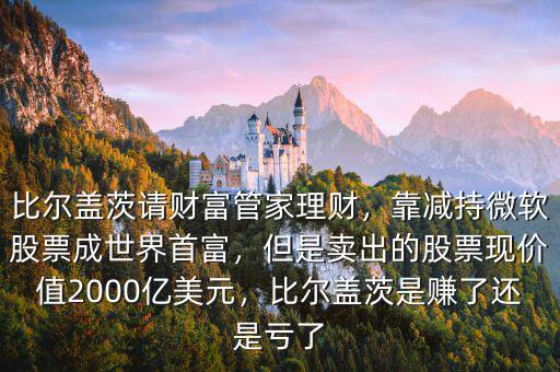 比爾蓋茨請財富管家理財，靠減持微軟股票成世界首富，但是賣出的股票現(xiàn)價值2000億美元，比爾蓋茨是賺了還是虧了