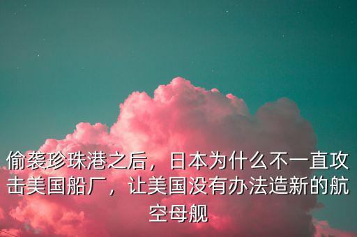 偷襲珍珠港之后，日本為什么不一直攻擊美國船廠，讓美國沒有辦法造新的航空母艦
