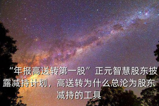 “年報(bào)高送轉(zhuǎn)第一股”正元智慧股東披露減持計(jì)劃，高送轉(zhuǎn)為什么總淪為股東減持的工具