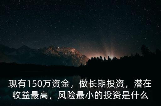 現(xiàn)有150萬(wàn)資金，做長(zhǎng)期投資，潛在收益最高，風(fēng)險(xiǎn)最小的投資是什么