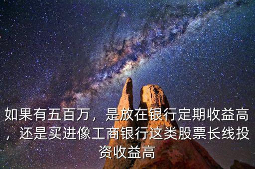 如果有五百萬，是放在銀行定期收益高，還是買進(jìn)像工商銀行這類股票長線投資收益高