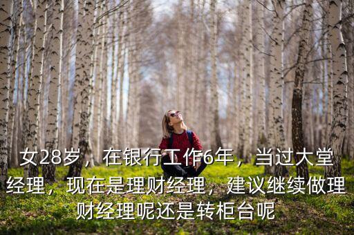 女28歲，在銀行工作6年，當(dāng)過大堂經(jīng)理，現(xiàn)在是理財經(jīng)理，建議繼續(xù)做理財經(jīng)理呢還是轉(zhuǎn)柜臺呢