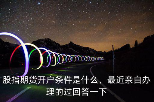 股指期貨開(kāi)戶條件是什么，最近親自辦理的過(guò)回答一下