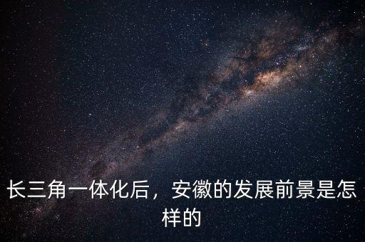 長三角一體化后，安徽的發(fā)展前景是怎樣的