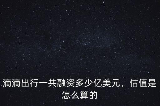 滴滴出行一共融資多少億美元，估值是怎么算的