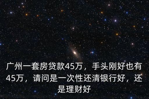 廣州一套房貸款45萬，手頭剛好也有45萬，請問是一次性還清銀行好，還是理財好