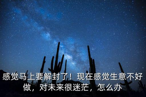感覺馬上要解封了！現(xiàn)在感覺生意不好做，對(duì)未來(lái)很迷茫，怎么辦