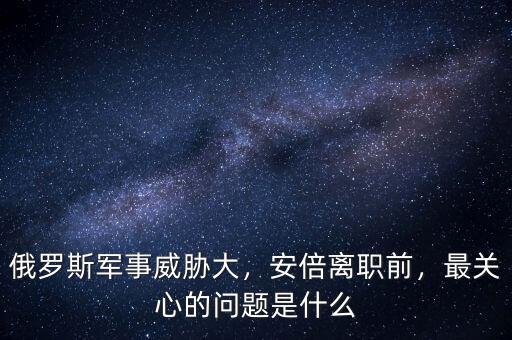 俄羅斯軍事威脅大，安倍離職前，最關(guān)心的問題是什么