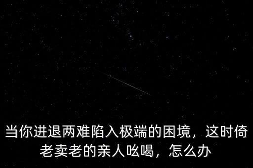 當(dāng)你進(jìn)退兩難陷入極端的困境，這時倚老賣老的親人吆喝，怎么辦