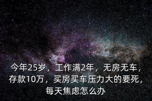 今年25歲，工作滿2年，無房無車，存款10萬，買房買車壓力大的要死，每天焦慮怎么辦