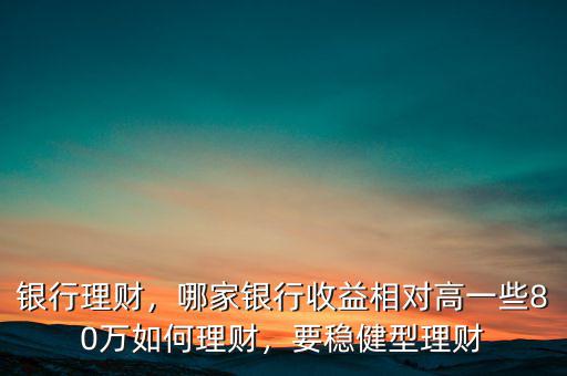 銀行理財(cái)，哪家銀行收益相對高一些80萬如何理財(cái)，要穩(wěn)健型理財(cái)