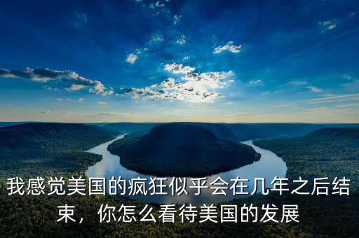 我感覺美國的瘋狂似乎會在幾年之后結(jié)束，你怎么看待美國的發(fā)展