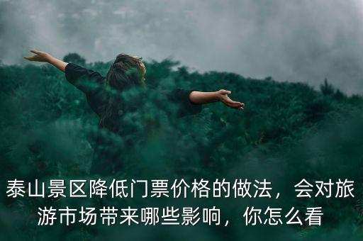 泰山景區(qū)降低門票價格的做法，會對旅游市場帶來哪些影響，你怎么看
