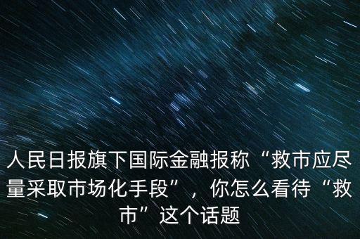 人民日?qǐng)?bào)旗下國(guó)際金融報(bào)稱“救市應(yīng)盡量采取市場(chǎng)化手段”，你怎么看待“救市”這個(gè)話題