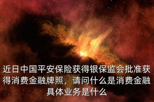 近日中國平安保險(xiǎn)獲得銀保監(jiān)會(huì)批準(zhǔn)獲得消費(fèi)金融牌照，請問什么是消費(fèi)金融具體業(yè)務(wù)是什么