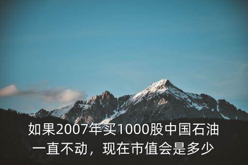 如果2007年買1000股中國石油一直不動，現(xiàn)在市值會是多少
