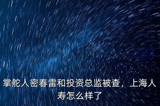 掌舵人密春雷和投資總監(jiān)被查，上海人壽怎么樣了