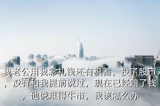 我老公用我彩禮錢還有積蓄，投了股市，沒有和我提前說過，現(xiàn)在已經(jīng)賠了錢，他說難得牛市，我該怎么辦