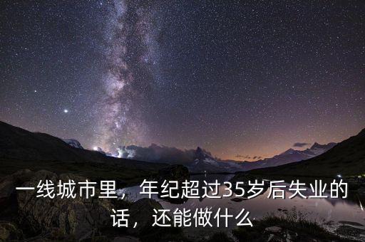 一線城市里，年紀(jì)超過35歲后失業(yè)的話，還能做什么