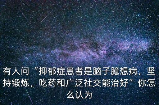 有人問(wèn)“抑郁癥患者是腦子臆想病，堅(jiān)持鍛煉，吃藥和廣泛社交能治好”你怎么認(rèn)為