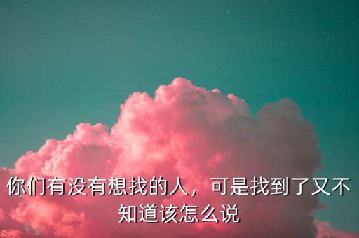 你們有沒有想找的人，可是找到了又不知道該怎么說(shuō)