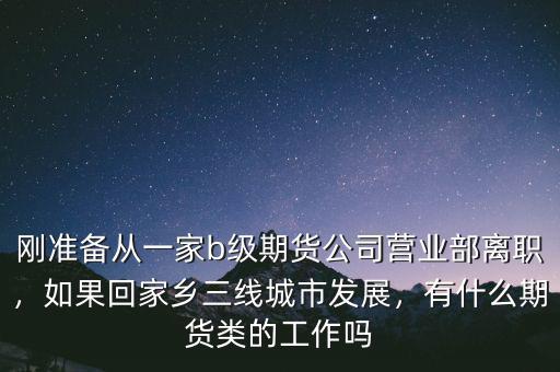 剛準備從一家b級期貨公司營業(yè)部離職，如果回家鄉(xiāng)三線城市發(fā)展，有什么期貨類的工作嗎