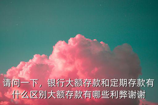 請問一下，銀行大額存款和定期存款有什么區(qū)別大額存款有哪些利弊謝謝