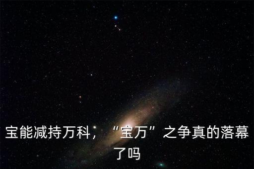寶能減持萬科，“寶萬”之爭(zhēng)真的落幕了嗎