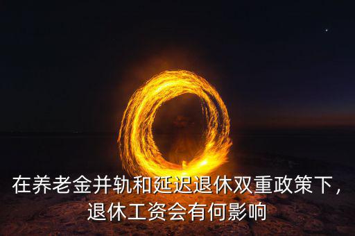 在養(yǎng)老金并軌和延遲退休雙重政策下，退休工資會有何影響