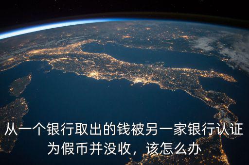 從一個銀行取出的錢被另一家銀行認(rèn)證為假幣并沒收，該怎么辦